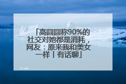 高圆圆称90%的社交对她都是消耗，网友：原来我和美女一样丨有话聊