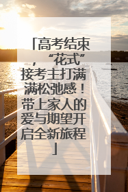 高考结束，“花式”接考主打满满松弛感！带上家人的爱与期望开启全新旅程