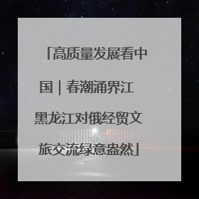 高质量发展看中国｜春潮涌界江 黑龙江对俄经贸文旅交流绿意盎然