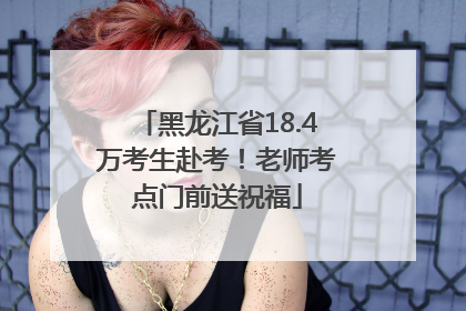 黑龙江省18.4万考生赴考！老师考点门前送祝福