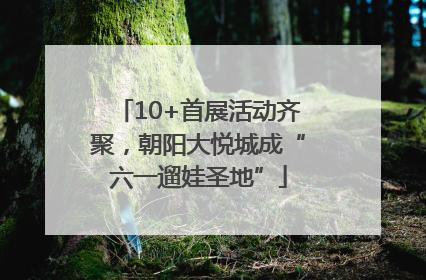 10+首展活动齐聚，朝阳大悦城成“六一遛娃圣地”