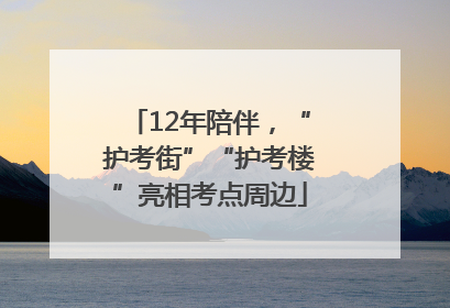 12年陪伴，“护考街”“护考楼”亮相考点周边