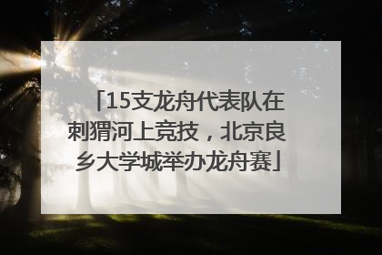 15支龙舟代表队在刺猬河上竞技，北京良乡大学城举办龙舟赛