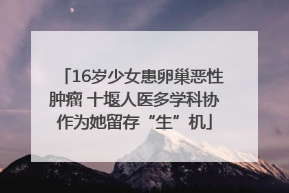 16岁少女患卵巢恶性肿瘤 十堰人医多学科协作为她留存“生”机