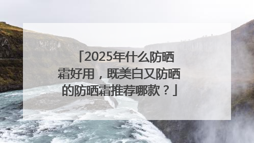 2025年什么防晒霜好用，既美白又防晒的防晒霜推荐哪款？