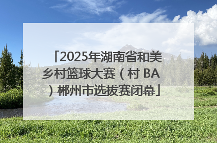 2025年湖南省和美乡村篮球大赛（村 BA）郴州市选拔赛闭幕