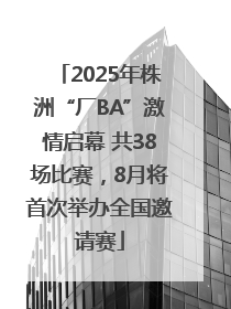 2025年株洲“厂BA”激情启幕 共38场比赛，8月将首次举办全国邀请赛