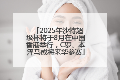 2025年沙特超级杯将于8月在中国香港举行，C罗、本泽马或将来华参赛