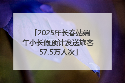 2025年长春站端午小长假预计发送旅客57.5万人次