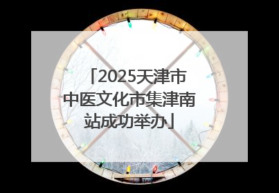 2025天津市中医文化市集津南站成功举办