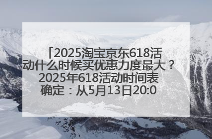 2025淘宝京东618活动什么时候买优惠力度最大？2025年618活动时间表确定：从5月13日20:00至6月18日24时
