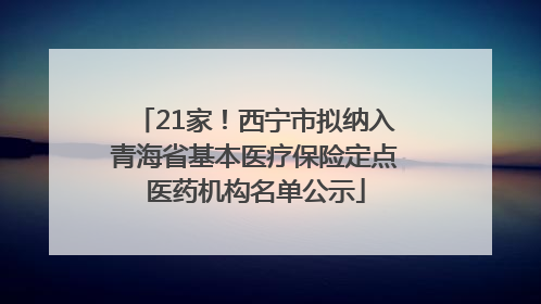 21家！西宁市拟纳入青海省基本医疗保险定点医药机构名单公示