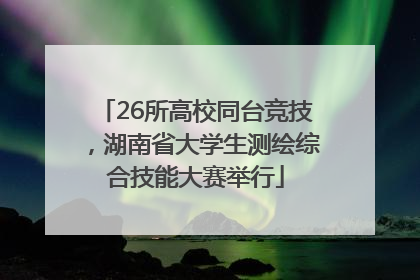 26所高校同台竞技，湖南省大学生测绘综合技能大赛举行