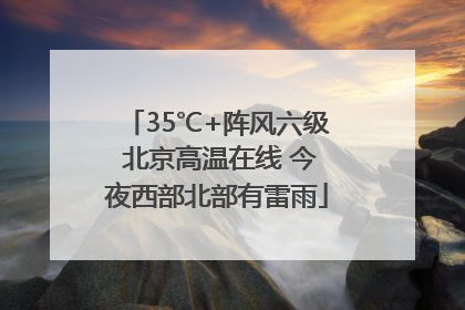 35℃+阵风六级 北京高温在线 今夜西部北部有雷雨