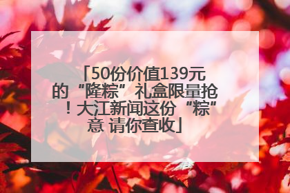 50份价值139元的“隆粽”礼盒限量抢！大江新闻这份“粽”意 请你查收