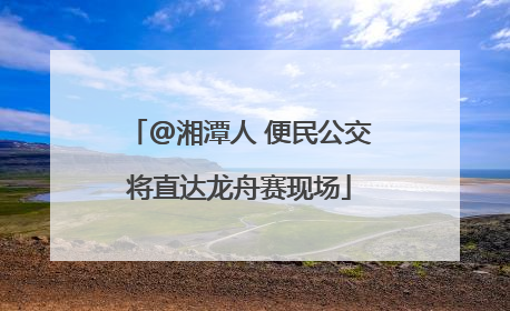 @湘潭人 便民公交将直达龙舟赛现场